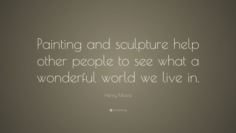 Henry Moore Quote: “Painting and sculpture help other people to see what a wonderful world we live in.”