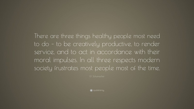 E.F. Schumacher Quote: “There are three things healthy people most need to do – to be creatively productive, to render service, and to act in accordance with their moral impulses. In all three respects modern society frustrates most people most of the time.”