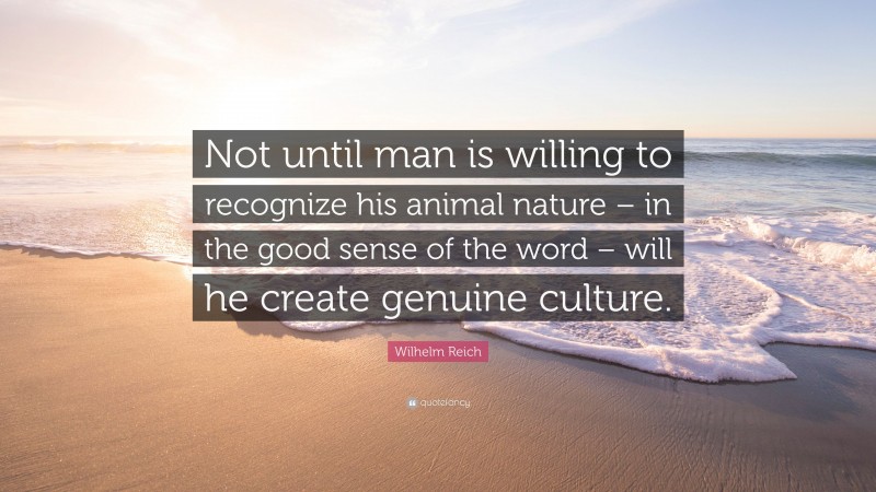 Wilhelm Reich Quote: “Not until man is willing to recognize his animal nature – in the good sense of the word – will he create genuine culture.”