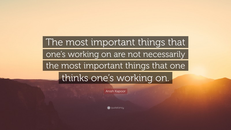 Anish Kapoor Quote: “The most important things that one’s working on are not necessarily the most important things that one thinks one’s working on.”