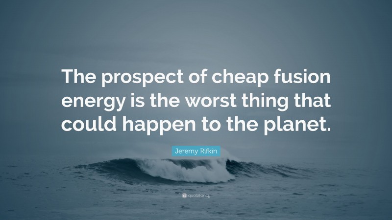 Jeremy Rifkin Quote: “The prospect of cheap fusion energy is the worst thing that could happen to the planet.”