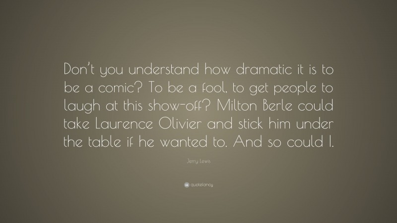 Jerry Lewis Quote: “Don’t you understand how dramatic it is to be a comic? To be a fool, to get people to laugh at this show-off? Milton Berle could take Laurence Olivier and stick him under the table if he wanted to. And so could I.”