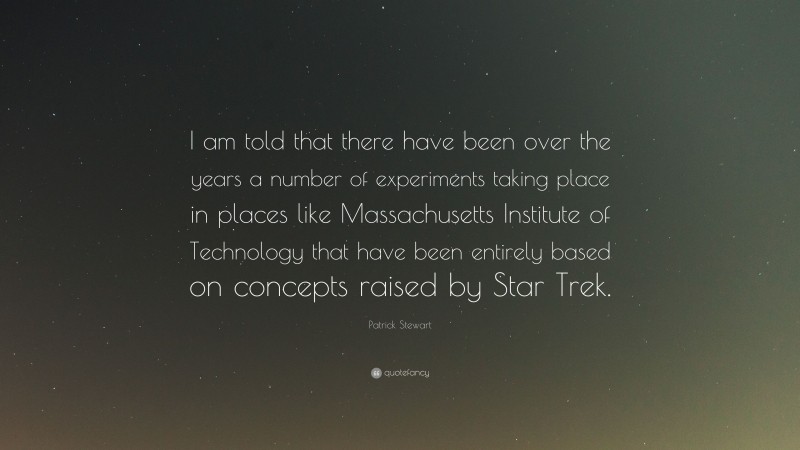Patrick Stewart Quote: “I am told that there have been over the years a number of experiments taking place in places like Massachusetts Institute of Technology that have been entirely based on concepts raised by Star Trek.”