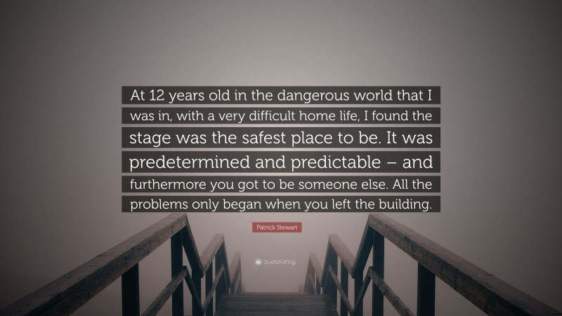 Patrick Stewart Quote: “At 12 years old in the dangerous world that I was in, with a very difficult home life, I found the stage was the safest place to be. It was predetermined and predictable – and furthermore you got to be someone else. All the problems only began when you left the building.”