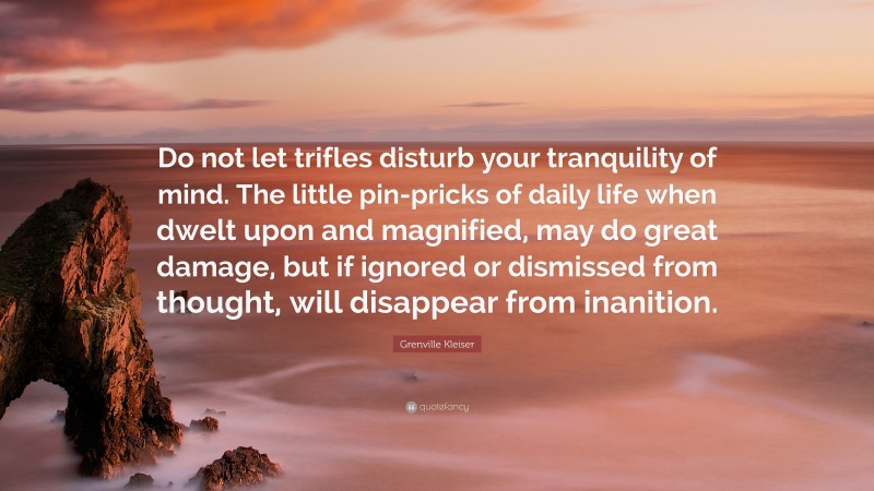 Grenville Kleiser Quote: “Do not let trifles disturb your tranquility of mind. The little pin-pricks of daily life when dwelt upon and magnified, may do great damage, but if ignored or dismissed from thought, will disappear from inanition.”