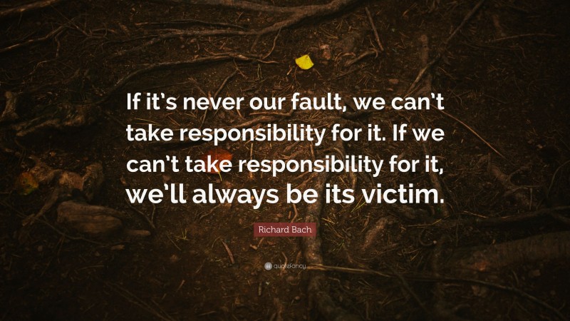 Richard Bach Quote: “If it’s never our fault, we can’t take responsibility for it. If we can’t take responsibility for it, we’ll always be its victim.”