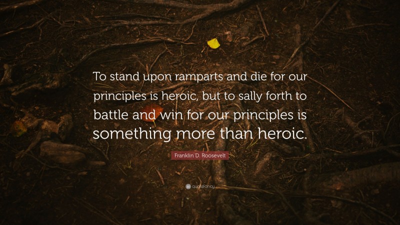 Franklin D. Roosevelt Quote: “To stand upon ramparts and die for our principles is heroic, but to sally forth to battle and win for our principles is something more than heroic.”