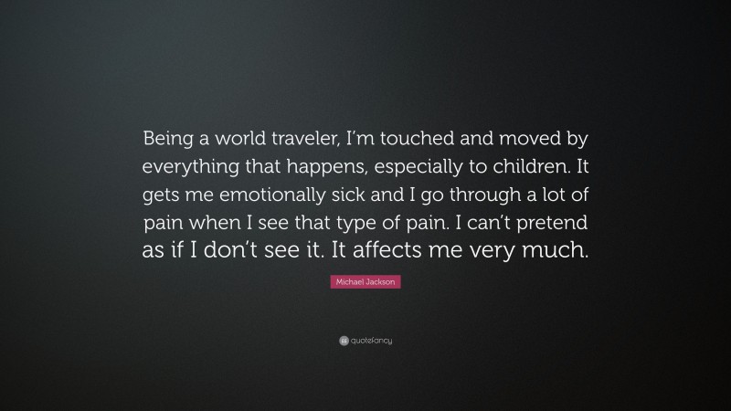 Michael Jackson Quote: “Being a world traveler, I’m touched and moved by everything that happens, especially to children. It gets me emotionally sick and I go through a lot of pain when I see that type of pain. I can’t pretend as if I don’t see it. It affects me very much.”