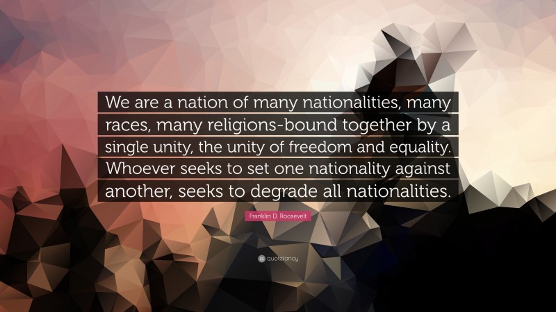 Franklin D. Roosevelt Quote: “We are a nation of many nationalities, many races, many religions-bound together by a single unity, the unity of freedom and equality. Whoever seeks to set one nationality against another, seeks to degrade all nationalities.”