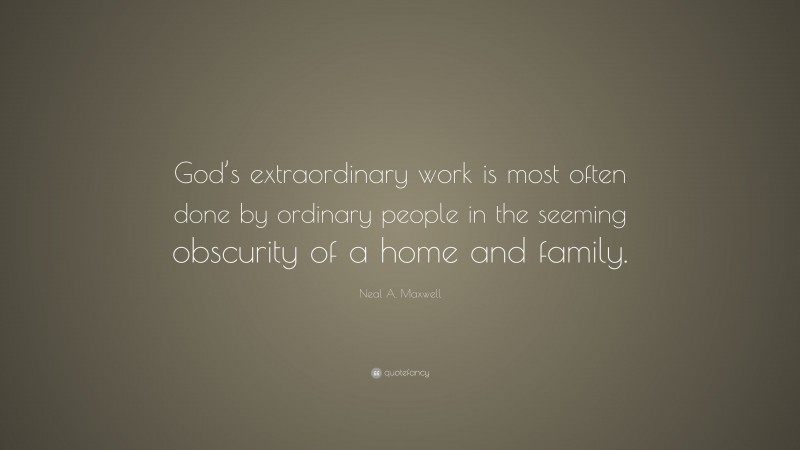 Neal A. Maxwell Quote: “God’s extraordinary work is most often done by ordinary people in the seeming obscurity of a home and family.”