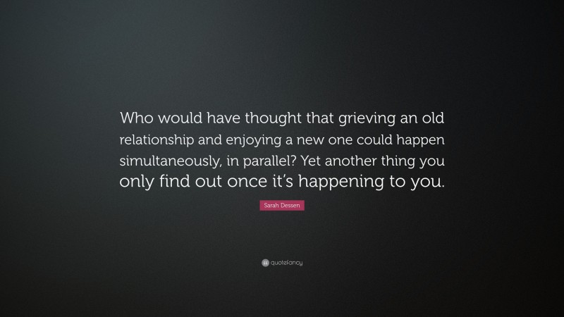 Sarah Dessen Quote: “Who would have thought that grieving an old relationship and enjoying a new one could happen simultaneously, in parallel? Yet another thing you only find out once it’s happening to you.”