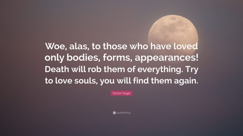 Victor Hugo Quote: “Woe, alas, to those who have loved only bodies, forms, appearances! Death will rob them of everything. Try to love souls, you will find them again.”