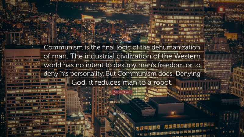 Fulton J. Sheen Quote: “Communism is the final logic of the dehumanization of man. The industrial civilization of the Western world has no intent to destroy man’s freedom or to deny his personality. But Communism does. Denying God, it reduces man to a robot.”