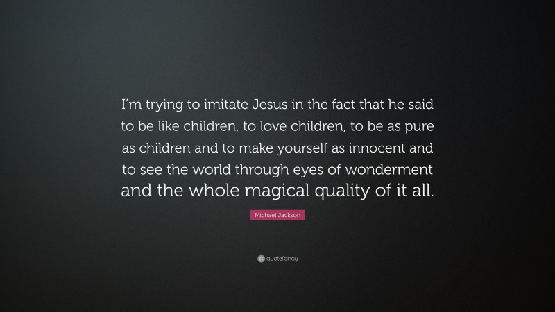 Michael Jackson Quote: “I’m trying to imitate Jesus in the fact that he said to be like children, to love children, to be as pure as children and to make yourself as innocent and to see the world through eyes of wonderment and the whole magical quality of it all.”
