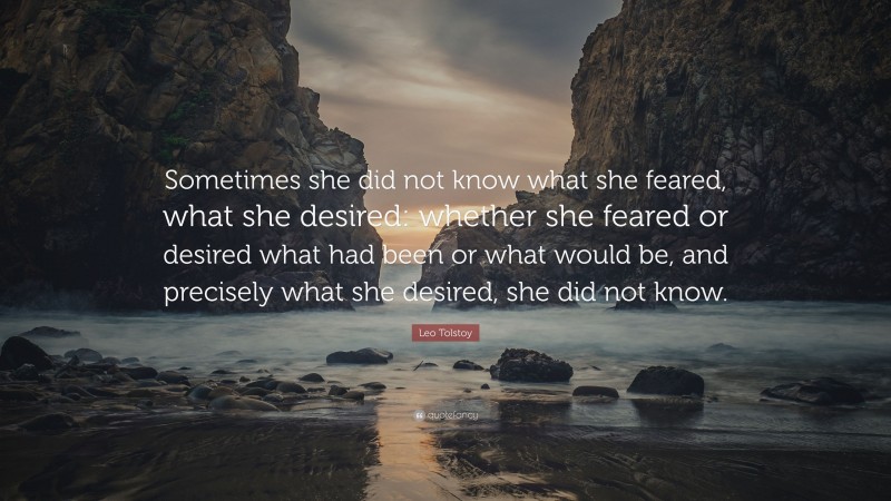 Leo Tolstoy Quote: “Sometimes she did not know what she feared, what she desired: whether she feared or desired what had been or what would be, and precisely what she desired, she did not know.”