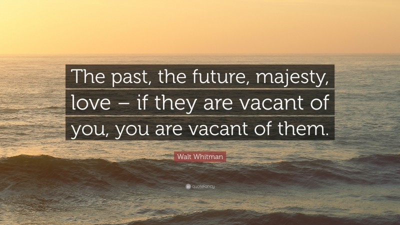 Walt Whitman Quote: “The past, the future, majesty, love – if they are vacant of you, you are vacant of them.”