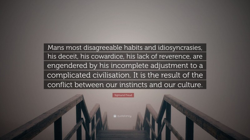 Sigmund Freud Quote: “Mans most disagreeable habits and idiosyncrasies, his deceit, his cowardice, his lack of reverence, are engendered by his incomplete adjustment to a complicated civilisation. It is the result of the conflict between our instincts and our culture.”