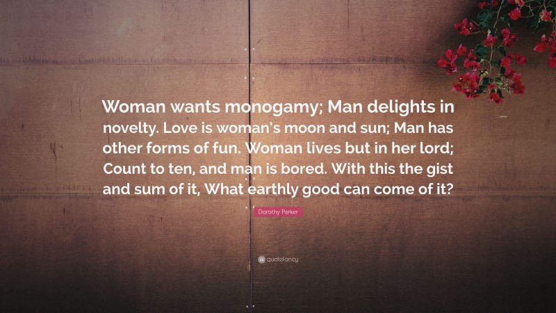 Dorothy Parker Quote: “Woman wants monogamy; Man delights in novelty. Love is woman’s moon and sun; Man has other forms of fun. Woman lives but in her lord; Count to ten, and man is bored. With this the gist and sum of it, What earthly good can come of it?”