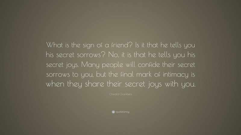 Oswald Chambers Quote: “What is the sign of a friend? Is it that he tells you his secret sorrows? No, it is that he tells you his secret joys. Many people will confide their secret sorrows to you, but the final mark of intimacy is when they share their secret joys with you.”