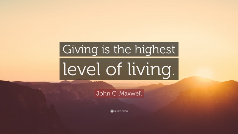 John C. Maxwell Quote: “Giving is the highest level of living.”