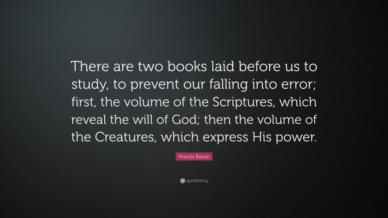 Francis Bacon Quote: “There are two books laid before us to study, to prevent our falling into error; first, the volume of the Scriptures, which reveal the will of God; then the volume of the Creatures, which express His power.”