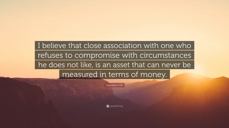 Napoleon Hill Quote: “I believe that close association with one who refuses to compromise with circumstances he does not like, is an asset that can never be measured in terms of money.”