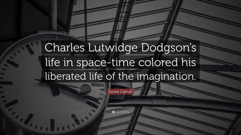 Lewis Carroll Quote: “Charles Lutwidge Dodgson’s life in space-time colored his liberated life of the imagination.”