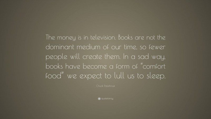Chuck Palahniuk Quote: “The money is in television. Books are not the dominant medium of our time, so fewer people will create them. In a sad way, books have become a form of “comfort food” we expect to lull us to sleep.”