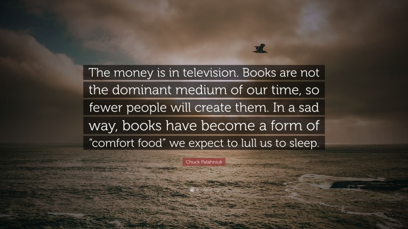 Chuck Palahniuk Quote: “The money is in television. Books are not the dominant medium of our time, so fewer people will create them. In a sad way, books have become a form of “comfort food” we expect to lull us to sleep.”
