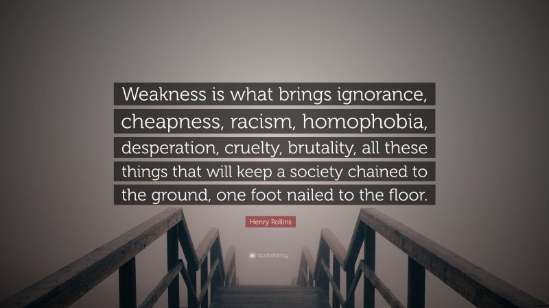 Henry Rollins Quote: “Weakness is what brings ignorance, cheapness, racism, homophobia, desperation, cruelty, brutality, all these things that will keep a society chained to the ground, one foot nailed to the floor.”