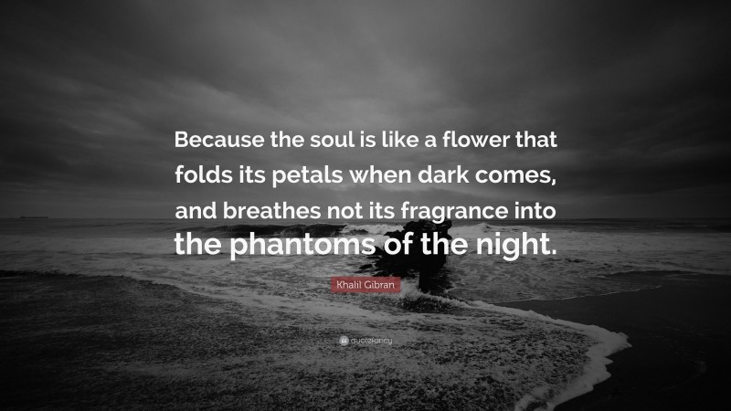 Khalil Gibran Quote: “Because the soul is like a flower that folds its petals when dark comes, and breathes not its fragrance into the phantoms of the night.”