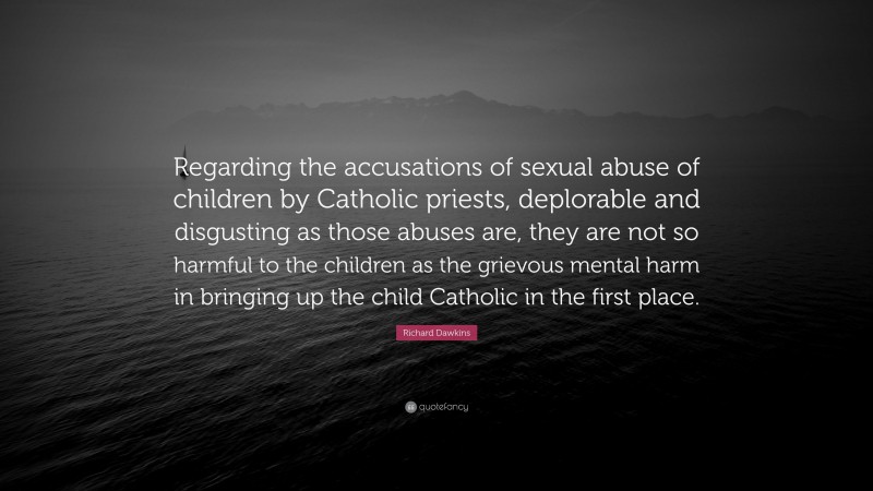 Richard Dawkins Quote: “Regarding the accusations of sexual abuse of children by Catholic priests, deplorable and disgusting as those abuses are, they are not so harmful to the children as the grievous mental harm in bringing up the child Catholic in the first place.”