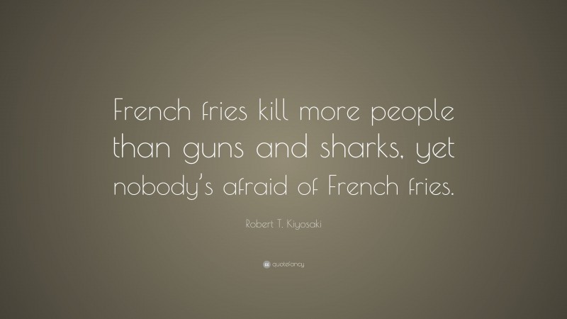 Robert T. Kiyosaki Quote: “French fries kill more people than guns and sharks, yet nobody’s afraid of French fries.”