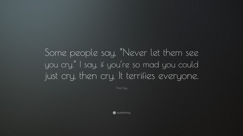Tina Fey Quote: “Some people say, “Never let them see you cry.” I say, if you’re so mad you could just cry, then cry. It terrifies everyone.”