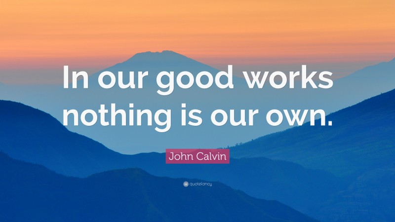 John Calvin Quote: “In our good works nothing is our own.”