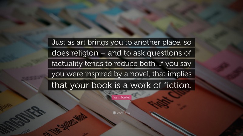 Yann Martel Quote: “Just as art brings you to another place, so does religion – and to ask questions of factuality tends to reduce both. If you say you were inspired by a novel, that implies that your book is a work of fiction.”