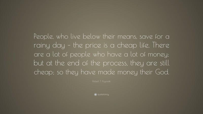 Robert T. Kiyosaki Quote: “People, who live below their means, save for a rainy day – the price is a cheap life. There are a lot of people who have a lot of money; but at the end of the process, they are still cheap; so they have made money their God.”