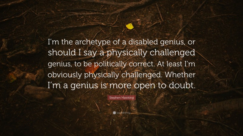 Stephen Hawking Quote: “I’m the archetype of a disabled genius, or should I say a physically challenged genius, to be politically correct. At least I’m obviously physically challenged. Whether I’m a genius is more open to doubt.”