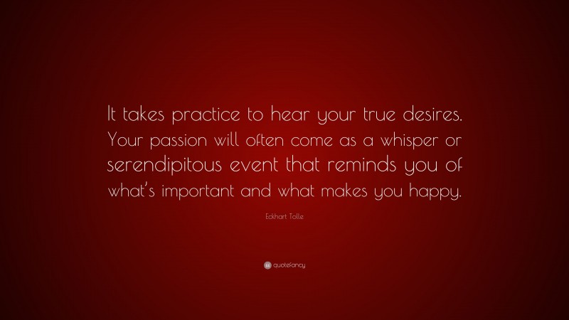 Eckhart Tolle Quote: “It takes practice to hear your true desires. Your passion will often come as a whisper or serendipitous event that reminds you of what’s important and what makes you happy.”