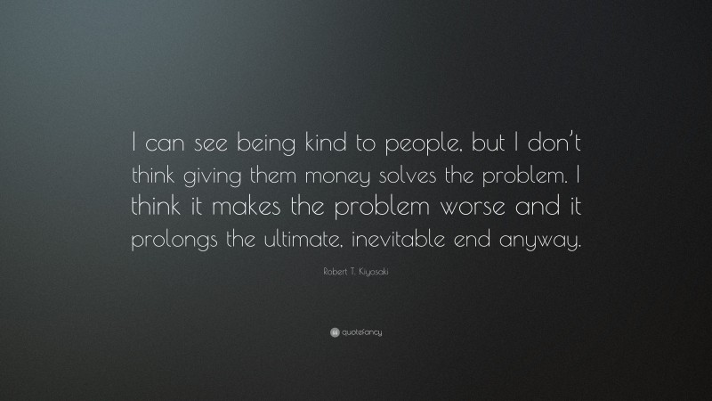 Robert T. Kiyosaki Quote: “I can see being kind to people, but I don’t think giving them money solves the problem. I think it makes the problem worse and it prolongs the ultimate, inevitable end anyway.”