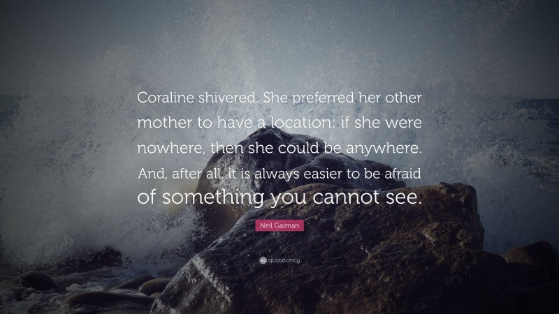 Neil Gaiman Quote: “Coraline shivered. She preferred her other mother to have a location: if she were nowhere, then she could be anywhere. And, after all, it is always easier to be afraid of something you cannot see.”