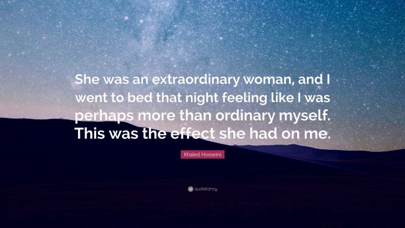 Khaled Hosseini Quote: “She was an extraordinary woman, and I went to bed that night feeling like I was perhaps more than ordinary myself. This was the effect she had on me.”