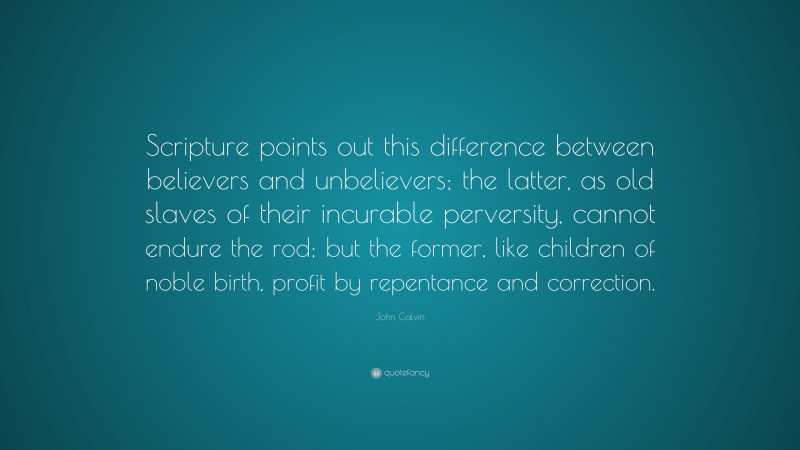 John Calvin Quote: “Scripture points out this difference between believers and unbelievers; the latter, as old slaves of their incurable perversity, cannot endure the rod; but the former, like children of noble birth, profit by repentance and correction.”