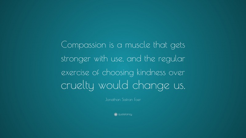 Jonathan Safran Foer Quote: “Compassion is a muscle that gets stronger with use, and the regular exercise of choosing kindness over cruelty would change us.”