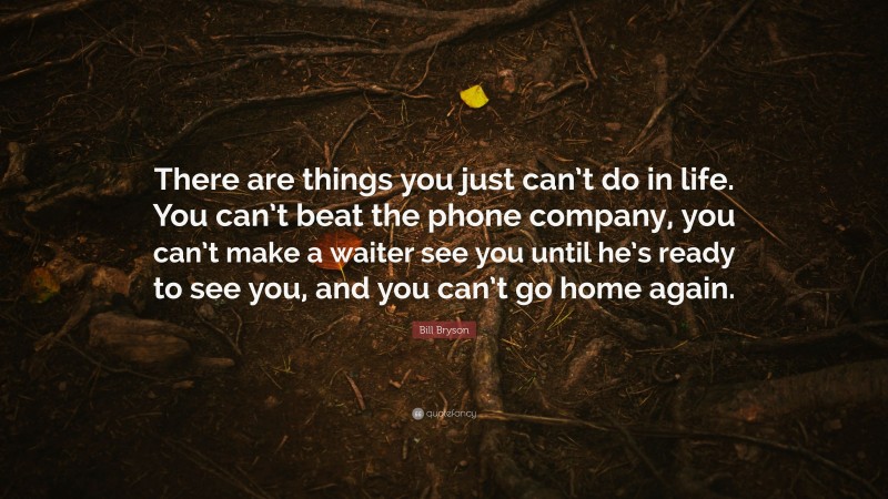 Bill Bryson Quote: “There are things you just can’t do in life. You can’t beat the phone company, you can’t make a waiter see you until he’s ready to see you, and you can’t go home again.”