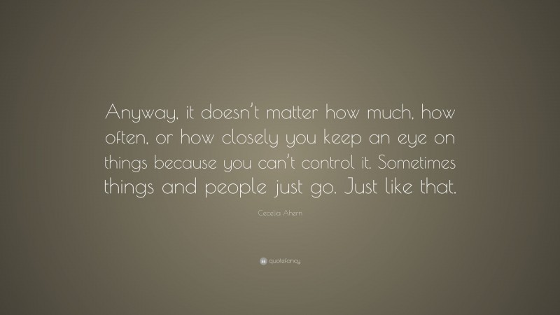 Cecelia Ahern Quote: “Anyway, it doesn’t matter how much, how often, or how closely you keep an eye on things because you can’t control it. Sometimes things and people just go. Just like that.”