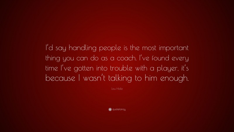 Lou Holtz Quote: “I’d say handling people is the most important thing you can do as a coach. I’ve found every time I’ve gotten into trouble with a player, it’s because I wasn’t talking to him enough.”