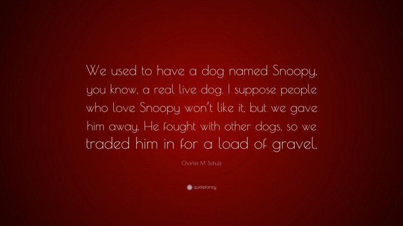 Charles M. Schulz Quote: “We used to have a dog named Snoopy, you know, a real live dog. I suppose people who love Snoopy won’t like it, but we gave him away. He fought with other dogs, so we traded him in for a load of gravel.”