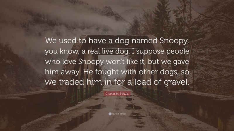 Charles M. Schulz Quote: “We used to have a dog named Snoopy, you know, a real live dog. I suppose people who love Snoopy won’t like it, but we gave him away. He fought with other dogs, so we traded him in for a load of gravel.”