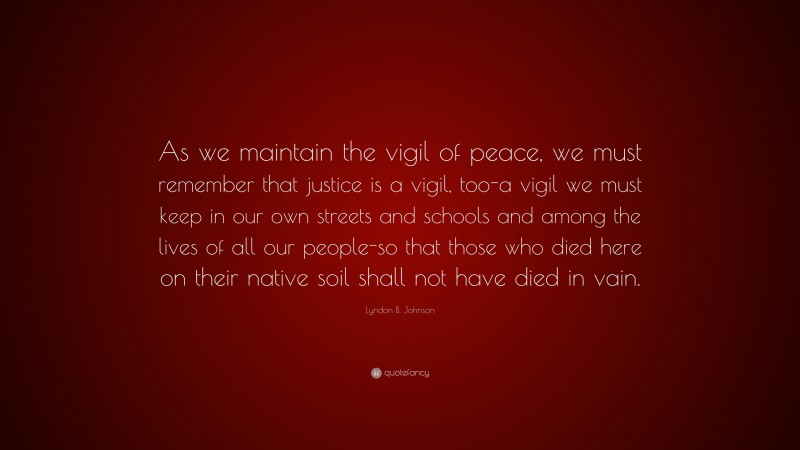 Lyndon B. Johnson Quote: “As we maintain the vigil of peace, we must remember that justice is a vigil, too-a vigil we must keep in our own streets and schools and among the lives of all our people-so that those who died here on their native soil shall not have died in vain.”